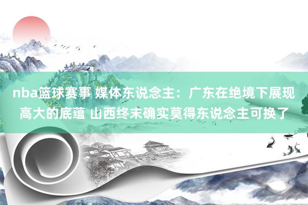 nba篮球赛事 媒体东说念主：广东在绝境下展现高大的底蕴 山西终末确实莫得东说念主可换了