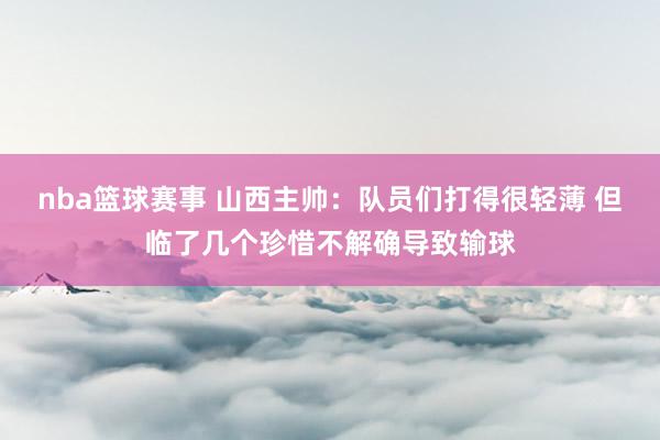 nba篮球赛事 山西主帅：队员们打得很轻薄 但临了几个珍惜不解确导致输球