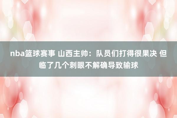 nba篮球赛事 山西主帅：队员们打得很果决 但临了几个刺眼不解确导致输球