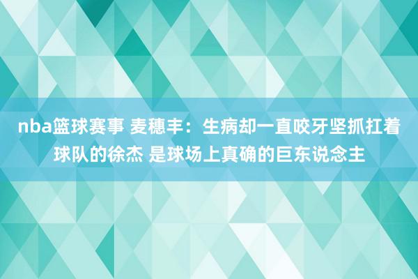 nba篮球赛事 麦穗丰：生病却一直咬牙坚抓扛着球队的徐杰 是球场上真确的巨东说念主