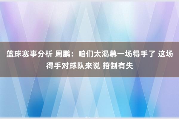 篮球赛事分析 周鹏：咱们太渴慕一场得手了 这场得手对球队来说 箝制有失