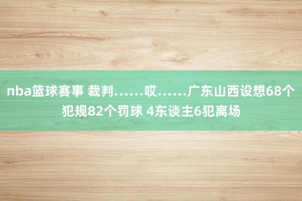 nba篮球赛事 裁判……哎……广东山西设想68个犯规82个罚球 4东谈主6犯离场