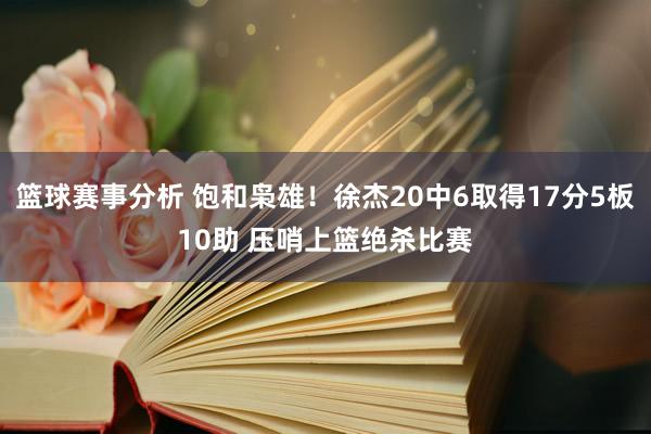 篮球赛事分析 饱和枭雄！徐杰20中6取得17分5板10助 压哨上篮绝杀比赛