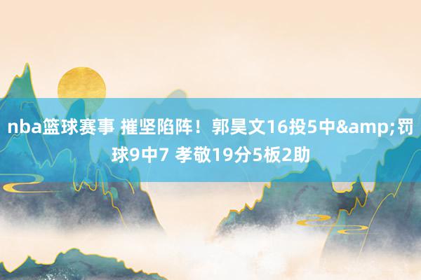 nba篮球赛事 摧坚陷阵！郭昊文16投5中&罚球9中7 孝敬19分5板2助