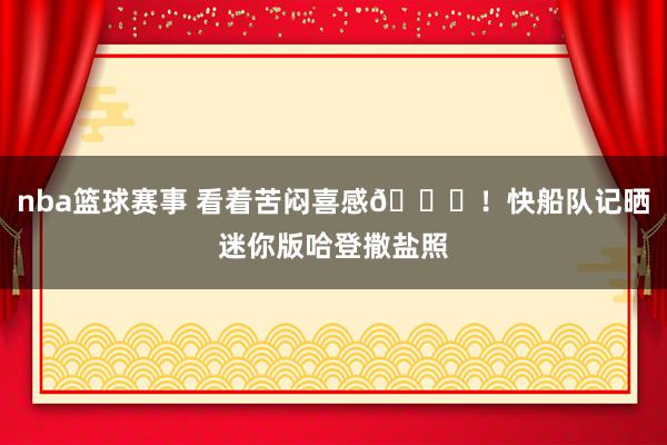 nba篮球赛事 看着苦闷喜感😜！快船队记晒迷你版哈登撒盐照