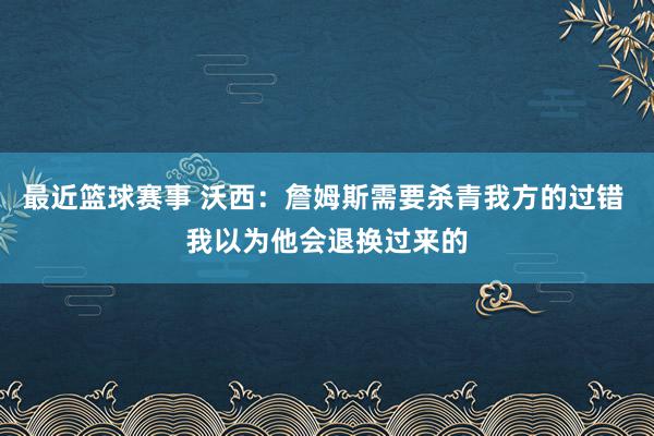 最近篮球赛事 沃西：詹姆斯需要杀青我方的过错 我以为他会退换过来的