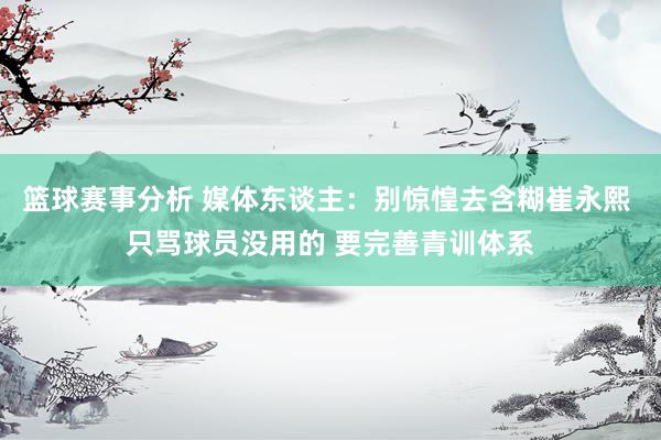 篮球赛事分析 媒体东谈主：别惊惶去含糊崔永熙 只骂球员没用的 要完善青训体系