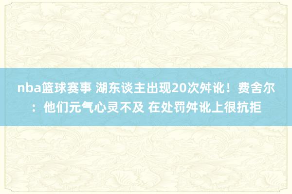 nba篮球赛事 湖东谈主出现20次舛讹！费舍尔：他们元气心灵不及 在处罚舛讹上很抗拒