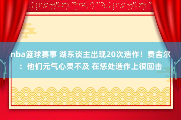 nba篮球赛事 湖东谈主出现20次造作！费舍尔：他们元气心灵不及 在惩处造作上很回击