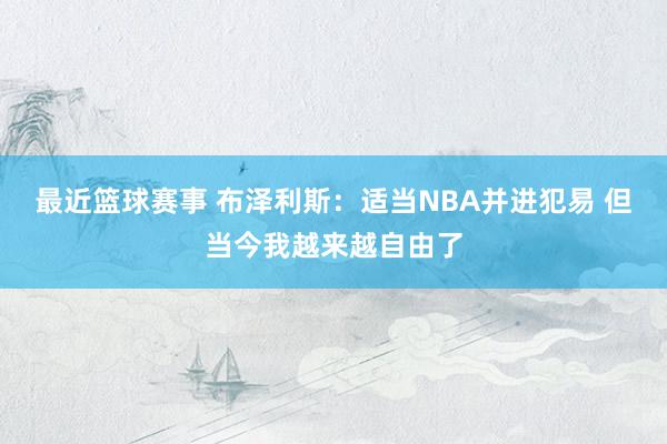 最近篮球赛事 布泽利斯：适当NBA并进犯易 但当今我越来越自由了