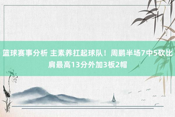 篮球赛事分析 主素养扛起球队！周鹏半场7中5砍比肩最高13分外加3板2帽