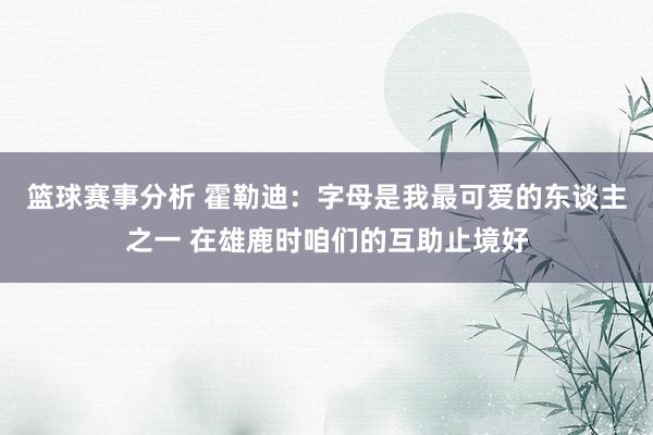 篮球赛事分析 霍勒迪：字母是我最可爱的东谈主之一 在雄鹿时咱们的互助止境好