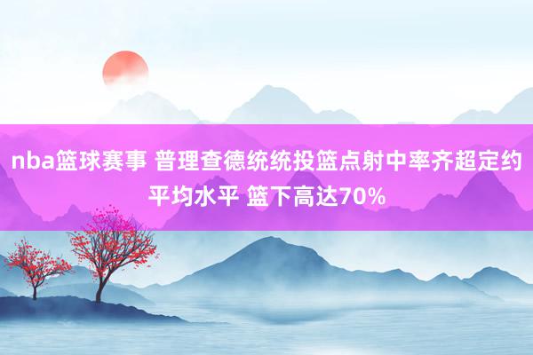 nba篮球赛事 普理查德统统投篮点射中率齐超定约平均水平 篮下高达70%