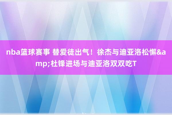 nba篮球赛事 替爱徒出气！徐杰与迪亚洛松懈&杜锋进场与迪亚洛双双吃T