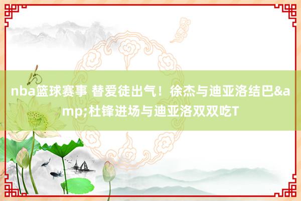 nba篮球赛事 替爱徒出气！徐杰与迪亚洛结巴&杜锋进场与迪亚洛双双吃T