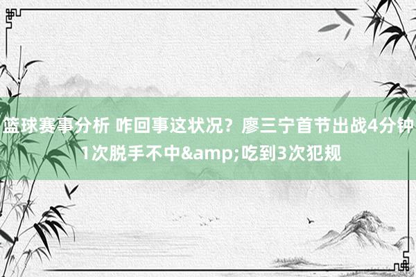 篮球赛事分析 咋回事这状况？廖三宁首节出战4分钟 1次脱手不中&吃到3次犯规