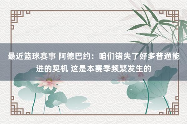 最近篮球赛事 阿德巴约：咱们错失了好多普通能进的契机 这是本赛季频繁发生的