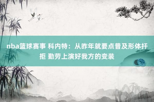 nba篮球赛事 科内特：从昨年就要点普及形体扞拒 勤劳上演好我方的变装