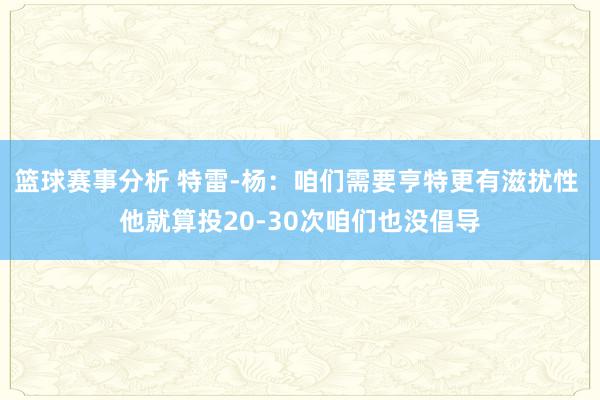 篮球赛事分析 特雷-杨：咱们需要亨特更有滋扰性 他就算投20-30次咱们也没倡导