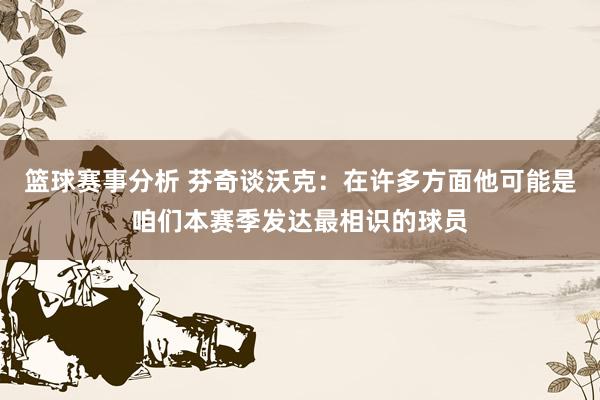 篮球赛事分析 芬奇谈沃克：在许多方面他可能是咱们本赛季发达最相识的球员