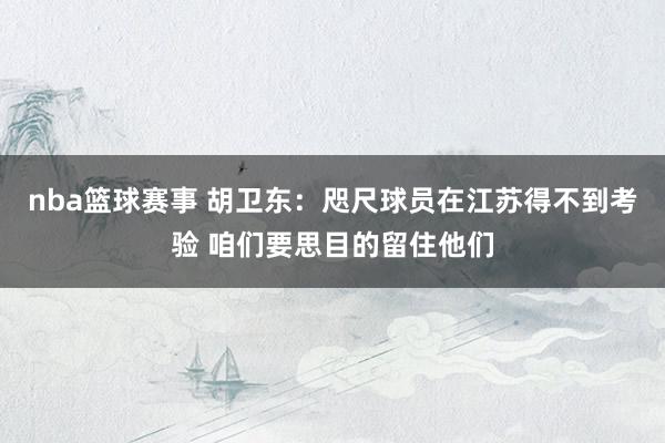 nba篮球赛事 胡卫东：咫尺球员在江苏得不到考验 咱们要思目的留住他们