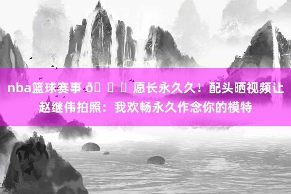 nba篮球赛事 😁愿长永久久！配头晒视频让赵继伟拍照：我欢畅永久作念你的模特