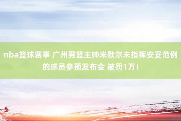 nba篮球赛事 广州男篮主帅米歇尔未指挥安妥范例的球员参预发布会 被罚1万！