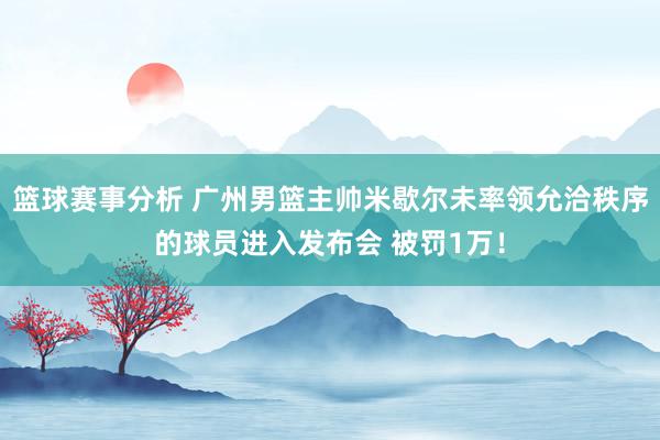 篮球赛事分析 广州男篮主帅米歇尔未率领允洽秩序的球员进入发布会 被罚1万！