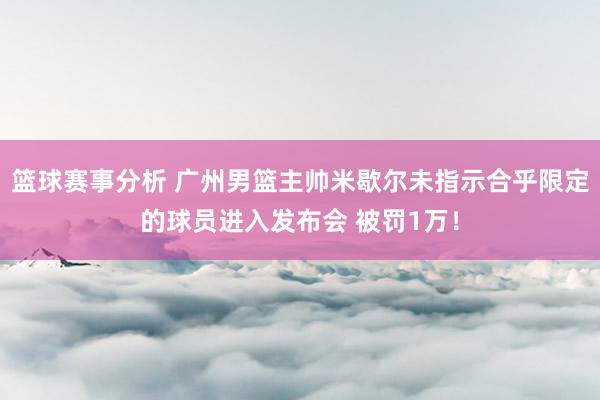 篮球赛事分析 广州男篮主帅米歇尔未指示合乎限定的球员进入发布会 被罚1万！