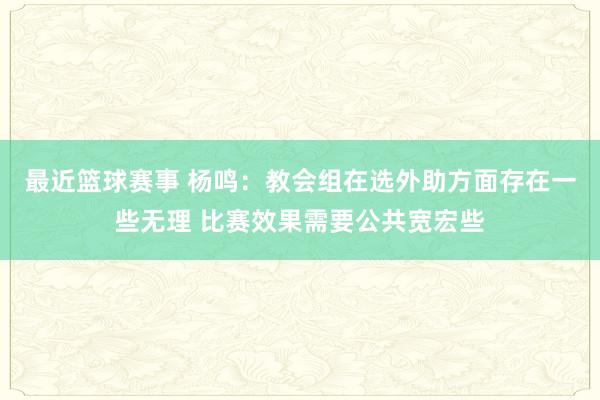 最近篮球赛事 杨鸣：教会组在选外助方面存在一些无理 比赛效果需要公共宽宏些