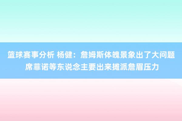 篮球赛事分析 杨健：詹姆斯体魄景象出了大问题 席菲诺等东说念主要出来摊派詹眉压力