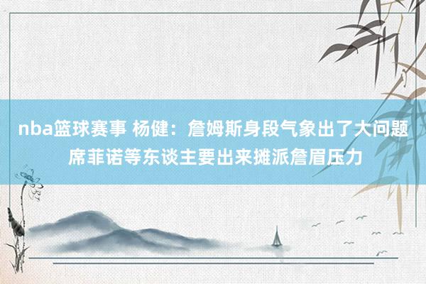 nba篮球赛事 杨健：詹姆斯身段气象出了大问题 席菲诺等东谈主要出来摊派詹眉压力