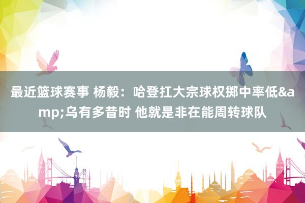 最近篮球赛事 杨毅：哈登扛大宗球权掷中率低&乌有多昔时 他就是非在能周转球队