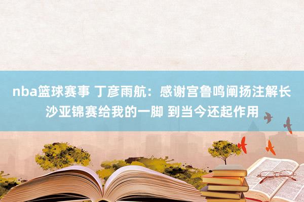 nba篮球赛事 丁彦雨航：感谢宫鲁鸣阐扬注解长沙亚锦赛给我的一脚 到当今还起作用