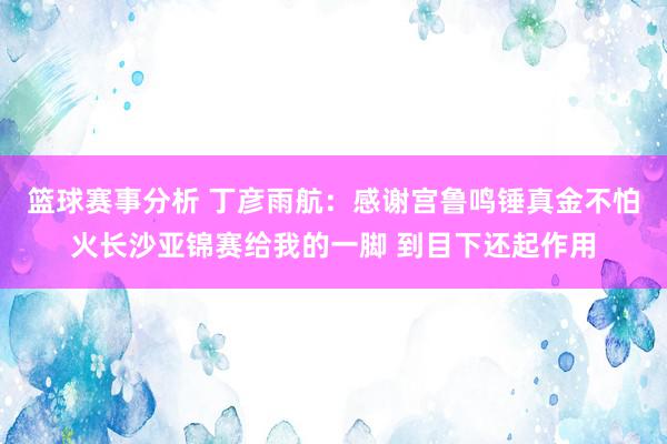 篮球赛事分析 丁彦雨航：感谢宫鲁鸣锤真金不怕火长沙亚锦赛给我的一脚 到目下还起作用