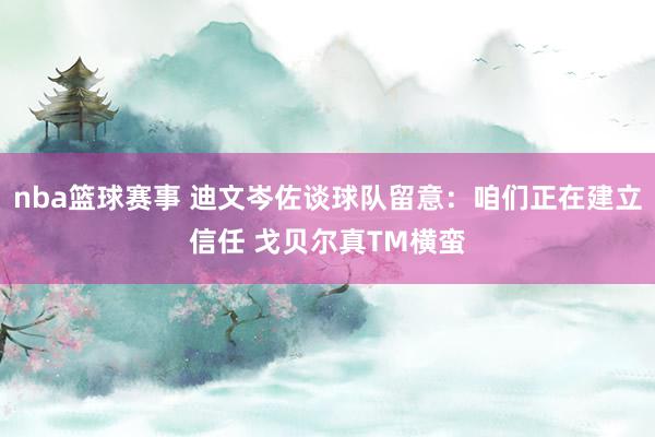 nba篮球赛事 迪文岑佐谈球队留意：咱们正在建立信任 戈贝尔真TM横蛮