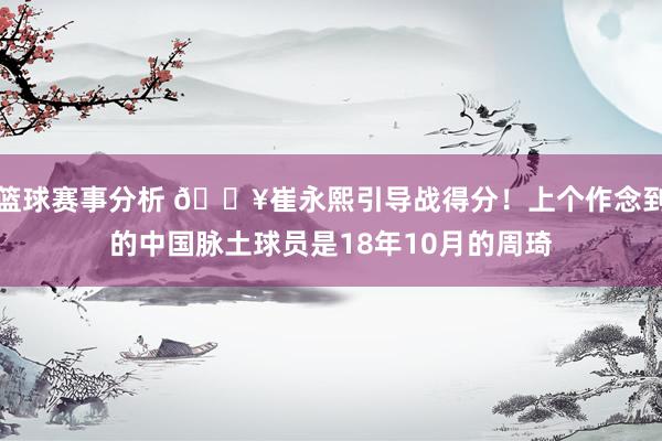 篮球赛事分析 🔥崔永熙引导战得分！上个作念到的中国脉土球员是18年10月的周琦