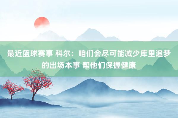 最近篮球赛事 科尔：咱们会尽可能减少库里追梦的出场本事 帮他们保握健康