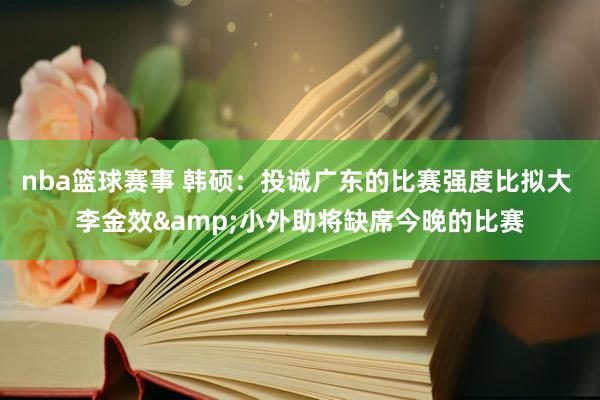 nba篮球赛事 韩硕：投诚广东的比赛强度比拟大 李金效&小外助将缺席今晚的比赛