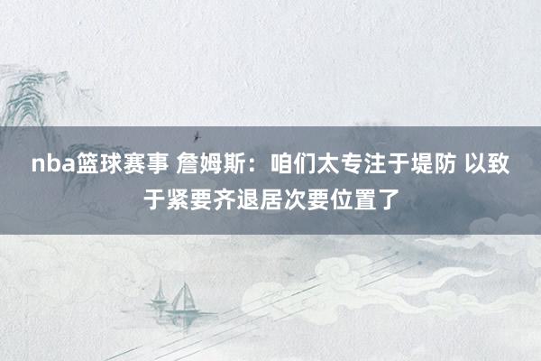 nba篮球赛事 詹姆斯：咱们太专注于堤防 以致于紧要齐退居次要位置了