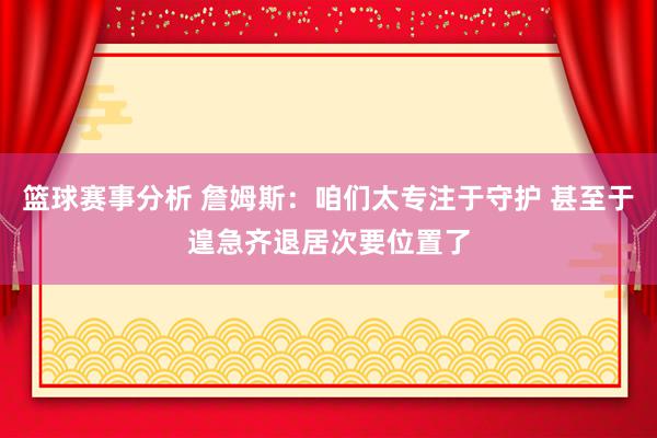 篮球赛事分析 詹姆斯：咱们太专注于守护 甚至于遑急齐退居次要位置了