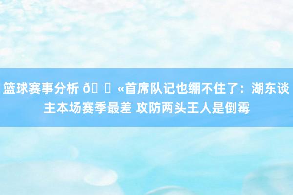 篮球赛事分析 😫首席队记也绷不住了：湖东谈主本场赛季最差 攻防两头王人是倒霉