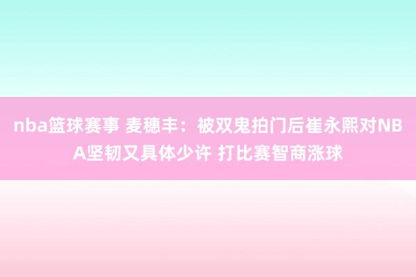 nba篮球赛事 麦穗丰：被双鬼拍门后崔永熙对NBA坚韧又具体少许 打比赛智商涨球