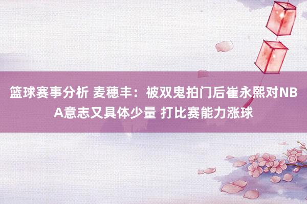 篮球赛事分析 麦穗丰：被双鬼拍门后崔永熙对NBA意志又具体少量 打比赛能力涨球