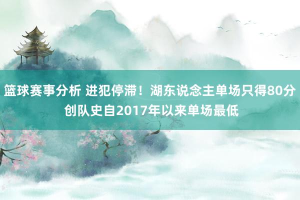 篮球赛事分析 进犯停滞！湖东说念主单场只得80分 创队史自2017年以来单场最低