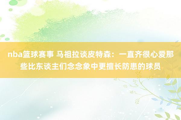 nba篮球赛事 马祖拉谈皮特森：一直齐很心爱那些比东谈主们念念象中更擅长防患的球员