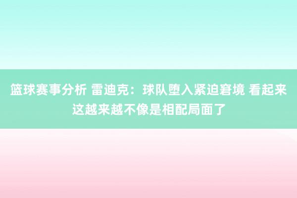 篮球赛事分析 雷迪克：球队堕入紧迫窘境 看起来这越来越不像是相配局面了