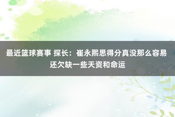 最近篮球赛事 探长：崔永熙思得分真没那么容易 还欠缺一些天资和命运