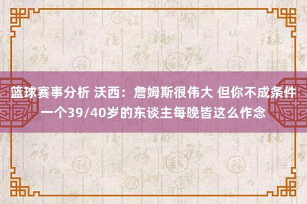 篮球赛事分析 沃西：詹姆斯很伟大 但你不成条件一个39/40岁的东谈主每晚皆这么作念