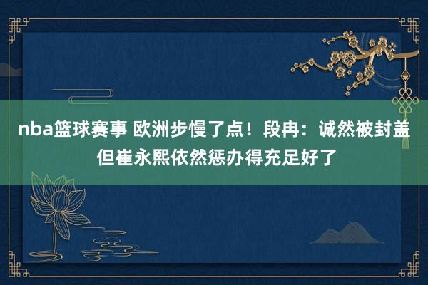 nba篮球赛事 欧洲步慢了点！段冉：诚然被封盖 但崔永熙依然惩办得充足好了